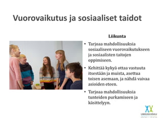 Vuorovaikutus ja sosiaaliset taidot
Liikunta
• Tarjoaa mahdollisuuksia
sosiaaliseen vuorovaikutukseen
ja sosiaalisten taitojen
oppimiseen.
• Kehittää kykyä ottaa vastuuta
itsestään ja muista, asettua
toisen asemaan, ja nähdä vaivaa
asioiden eteen.
• Tarjoaa mahdollisuuksia
tunteiden purkamiseen ja
käsittelyyn.
 