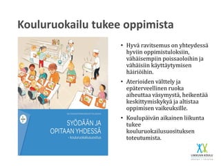 Kouluruokailu tukee oppimista
• Hyvä ravitsemus on yhteydessä
hyviin oppimistuloksiin,
vähäisempiin poissaoloihin ja
vähäisiin käyttäytymisen
häiriöihin.
• Aterioiden välttely ja
epäterveellinen ruoka
aiheuttaa väsymystä, heikentää
keskittymiskykyä ja altistaa
oppimisen vaikeuksille.
• Koulupäivän aikainen liikunta
tukee
kouluruokailusuosituksen
toteutumista.
 