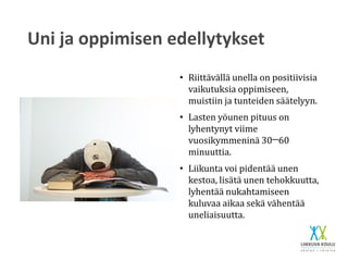 Uni ja oppimisen edellytykset
• Riittävällä unella on positiivisia
vaikutuksia oppimiseen,
muistiin ja tunteiden säätelyyn.
• Lasten yöunen pituus on
lyhentynyt viime
vuosikymmeninä 30─60
minuuttia.
• Liikunta voi pidentää unen
kestoa, lisätä unen tehokkuutta,
lyhentää nukahtamiseen
kuluvaa aikaa sekä vähentää
uneliaisuutta.
 