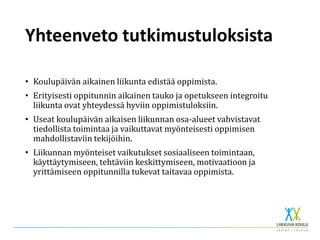 Yhteenveto tutkimustuloksista
• Koulupäivän aikainen liikunta edistää oppimista.
• Erityisesti oppitunnin aikainen tauko ja opetukseen integroitu
liikunta ovat yhteydessä hyviin oppimistuloksiin.
• Useat koulupäivän aikaisen liikunnan osa-alueet vahvistavat
tiedollista toimintaa ja vaikuttavat myönteisesti oppimisen
mahdollistaviin tekijöihin.
• Liikunnan myönteiset vaikutukset sosiaaliseen toimintaan,
käyttäytymiseen, tehtäviin keskittymiseen, motivaatioon ja
yrittämiseen oppitunnilla tukevat taitavaa oppimista.
 