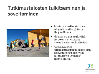 Tutkimustulosten tulkitseminen ja
soveltaminen
• Suurin osa tutkimuksista on
tehty ulkomailla, pääosin
Yhdysvalloissa.
• Monissa maissa koulupäivä
poikkeaa merkittävästi
suomalaisesta koulupäivästä.
• Kansainvälisten
tutkimustulosten tulkitseminen
ja soveltaminen edellyttää
kulttuuristen tekijöiden
huomioimista.
 