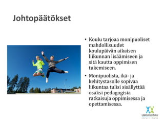 Johtopäätökset
• Koulu tarjoaa monipuoliset
mahdollisuudet
koulupäivän aikaisen
liikunnan lisäämiseen ja
sitä kautta oppimisen
tukemiseen.
• Monipuolista, ikä- ja
kehitystasolle sopivaa
liikuntaa tulisi sisällyttää
osaksi pedagogisia
ratkaisuja oppimisessa ja
opettamisessa.
 