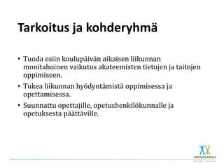 Tarkoitus ja kohderyhmä
• Tuoda esiin koulupäivän aikaisen liikunnan
monitahoinen vaikutus akateemisten tietojen ja taitojen
oppimiseen.
• Tukea liikunnan hyödyntämistä oppimisessa ja
opettamisessa.
• Suunnattu opettajille, opetushenkilökunnalle ja
opetuksesta päättäville.
 