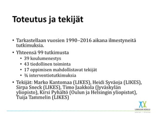 Toteutus ja tekijät
• Tarkastellaan vuosien 19902016 aikana ilmestyneitä
tutkimuksia.
• Yhteensä 99 tutkimusta
• 39 koulumenestys
• 43 tiedollinen toiminta
• 17 oppimisen mahdollistavat tekijät
• ¾ interventiotutkimuksia
• Tekijät: Marko Kantomaa (LIKES), Heidi Syväoja (LIKES),
Sirpa Sneck (LIKES), Timo Jaakkola (Jyväskylän
yliopisto), Kirsi Pyhältö (Oulun ja Helsingin yliopistot),
Tuija Tammelin (LIKES)
 