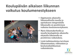 Koulupäivän aikaisen liikunnan
vaikutus koulumenestykseen
• Oppitunnin aikaisella
liikunnallisella tauolla ja
opetukseen integroidulla
liikunnalla on positiivinen
vaikutus koulumenestykseen.
• Myös liikuntakerhoilla ja
muulla koulupäivän aikaisella
ohjatulla liikunnalla on
positiivisia vaikutuksia.
• Lisää tutkimustietoa tarvitaan
liikuntatuntien, välituntien ja
koulumatkaliikunnan
vaikutuksista.
 