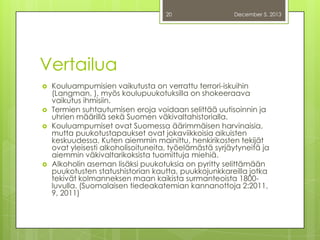 20

December 5, 2013

Vertailua







Kouluampumisien vaikutusta on verrattu terrori-iskuihin
(Langman, ), myös koulupuukotuksilla on shokeeraava
vaikutus ihmisiin.
Termien suhtautumisen eroja voidaan selittää uutisoinnin ja
uhrien määrillä sekä Suomen väkivaltahistorialla.
Kouluampumiset ovat Suomessa äärimmäisen harvinaisia,
mutta puukotustapaukset ovat jokaviikkoisia aikuisten
keskuudessa. Kuten aiemmin mainittu, henkirikosten tekijät
ovat yleisesti alkoholisoituneita, työelämästä syrjäytyneitä ja
aiemmin väkivaltarikoksista tuomittuja miehiä.
Alkoholin aseman lisäksi puukotuksia on pyritty selittämään
puukotusten statushistorian kautta, puukkojunkkareilla jotka
tekivät kolmanneksen maan kaikista surmanteoista 1800luvulla. (Suomalaisen tiedeakatemian kannanottoja 2:2011,
9, 2011)

 