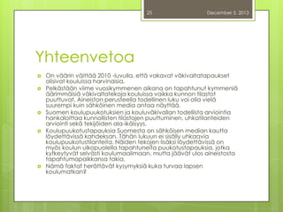 25

December 5, 2013

Yhteenvetoa









On väärin väittää 2010 -luvulla, että vakavat väkivaltatapaukset
olisivat kouluissa harvinaisia.
Pelkästään viime vuosikymmenen aikana on tapahtunut kymmeniä
äärimmäisiä väkivaltatekoja kouluissa vaikka kunnon tilastot
puuttuvat. Aineiston perusteella todellinen luku voi olla vielä
suurempi kuin sähköinen media antaa näyttää.
Suomen koulupuukotuksien ja kouluväkivallan todellista arviointia
hankaloittaa kunnollisten tilastojen puuttuminen, uhkatilanteiden
arviointi sekä tekijöiden ala-ikäisyys.
Koulupuukotustapauksia Suomesta on sähköisen median kautta
löydettävissä kahdeksan. Tähän lukuun ei sisälly uhkaavia
koulupuukotustilanteita. Näiden tekojen lisäksi löydettävissä on
myös koulun ulkopuolella tapahtuneita puukotustapauksia, jotka
kytkeytyvät selvästi koulumaailmaan, mutta jäävät ulos aineistosta
tapahtumapaikkansa takia.
Nämä faktat herättävät kysymyksiä kuka turvaa lapsen
koulumatkan?

 