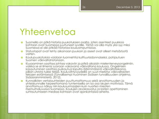 26

December 5, 2013

Yhteenvetoa








Suomella on pitkä historia puukotuksien osalta, joten asenteet puukkoa
kohtaan ovat Suomessa juurtuneet syvälle. Tämä voi olla myös yksi syy miksi
Suomessa ei ole pitkää historiaa kouluampumisissa.
Statustapot ovat tehty aikoinaan puukoin ja aseet ovat olleet metsästystä
varten.
Koulupuukotuksia voidaan luonnehtia kulttuurisidonnaiseksi, pohjautuen
Suomen väkivaltahistoriaan.
Kiusaaminen saattaa johtaa vakaviin ja pitkä aikaisiin mielenterveysongelmiin,
vaikka se ei ilmenisi suoraan vakavana väkivaltana koulussa. Ongelmien
kasautuminen saattaa purkautua lopulta äärimmäisinä väkivaltatekoina,
jolloin uhrista tulee tekijä. Kouluviihtyvyydellä on suuri merkitys väkivaltaisten
tekojen estämisessä (Turvallisempi huominen Sisäisen turvallisuuden ohjelma,
Sisäasiainministeriö, 2012).
Kunnollisten vertaissuhteiden puuttumattomuus sekä arvottomuuden ja
yhteiskunnalle tarpeettomana tuntemisella on iso osa iskujen motiivissa. Tämä
arvottomuus näkyy niin koulusurmaajien kuin nuorten miesten
itsemurhaluvuissa Suomessa. Koulujen arvokasvatus ja lasten opettaminen
suhtautumiseen mediaa kohtaan ovat ajankohtaisia aiheita.

 