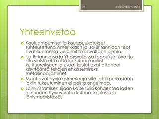 28

December 5, 2013

Yhteenvetoa







Kouluampumiset ja koulupuukotukset
suhteutettuna Amerikkaan ja Iso-Britanniaan teot
ovat Suomessa vielä mittakaavaltaan pieniä.
Iso-Britanniassa ja Yhdysvalloissa tapaukset ovat jo
niin yleisiä että niitä kutsutaan omiksi
kulttuureikseen ja useat koulut ovat ottaneet
käyttöönsä tekojen ehkäisemiseksi
metallinpaljastimet.
Maat ovat hyviä esimerkkejä siitä, että pelkästään
lakiin tukeutuminen ei poista ongelmaa.
Lainkiristämisen sijaan katse tulisi kohdentaa lasten
ja nuorten hyvinvointiin kotona, koulussa ja
lähiympäristössä.

 