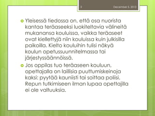 3

 Yleisessä

December 5, 2013

tiedossa on, että osa nuorista
kantaa teräaseeksi luokiteltavia välineitä
mukanansa kouluissa, vaikka teräaseet
ovat kiellettyjä niin kouluissa kuin julkisilla
paikoilla. Kielto kouluihin tulisi näkyä
koulun opetussuunnitelmassa tai
järjestyssäännöissä.
 Jos oppilas tuo teräaseen kouluun,
opettajalla on laillisia puuttumiskeinoja
kaksi: pyytää kauniisti tai soittaa poliisi.
Repun tutkimiseen ilman lupaa opettajilla
ei ole valtuuksia.

 