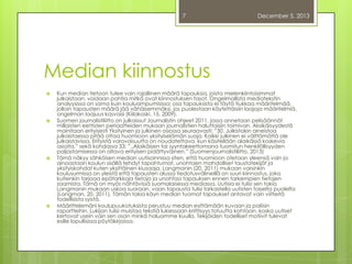 7

December 5, 2013

Median kiinnostus








Kun median tietoon tulee vain rajallinen määrä tapauksia, joista mielenkiintoisimmat
julkaistaan, voidaan pohtia mitkä ovat kiinnostuksen tasot. Ongelmallista mediatekstin
analyysissa on sama kuin kouluampumisissa: osa tapauksista ei täytä tiukkaa määritelmää,
jolloin tapausten määrä jää vähäisemmäksi, jos puolestaan käytettäisiin laajoja määritelmiä,
ongelman laajuus kasvaisi (Kiilakoski, 15, 2009).
Suomen journalistiliitto on julkaissut Journalistin ohjeet 2011, jossa annetaan pelisäännöt
millaisten eettisten periaatteiden mukaan journalistien haluttaisiin toimivan. Alaikäisyydestä
mainitaan erityisesti Yksityinen ja julkinen osiossa seuraavasti: ”30. Julkistakin aineistoa
julkaistaessa pitää ottaa huomioon yksityiselämän suoja. Kaikki julkinen ei välttämättä ole
julkaistavissa. Erityistä varovaisuutta on noudatettava, kun käsitellään alaikäisiä koskevia
asioita.” sekä kohdassa 33: ”..Alaikäisen tai syyntakeettomana tuomitun henkilöllisyyden
paljastamisessa on oltava erityisen pidättyväinen.” (Suomenjournalistiliitto, 2013)
Tämä näkyy sähköisen median uutisoinnissa siten, että huomioon otetaan yleensä vain ja
ainoastaan koulun sisällä tehdyt tapahtumat, unohtaen mahdolliset taustatekijät ja
yksityiskohdat kuten yksittäinen kiusaaja. Langmanin (20, 2011) mukaan varsinkin
koulusurmissa on yleistä että tapausten alussa tiedotusvälineillä on suuri kiinnostus, joka
kuitenkin tarjoaa epätarkkoja tietoja ja unohtaa tapauksen ennen tarkempien tietojen
saamista. Tämä on myös nähtävissä suomalaisessa mediassa. Uutisia ei tulisi sen takia
Langmanin mukaan uskoa suoraan, vaan tapausta tulisi tarkastella uutisten toiselta puolelta
(Langman, 20, 2011). Tämän takia käyn median tuomat tapaukset antavat vain viitteitä
todellisista syistä.
Määrittelemäni koulupuukotuksista perustuu median esittämään kuvaan ja poliisin
raportteihin. Lukijan tulisi muistaa tekstiä lukiessaan kriittisyys totuutta kohtaan, koska uutiset
kertovat usein vain sen osan minkä haluamme kuulla. Tekijöiden todelliset motiivit tulevat
esille lopullisissa pöytäkirjoissa.

 