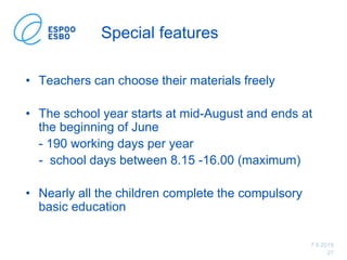 7.6.2019
27
Special features
• Teachers can choose their materials freely
• The school year starts at mid-August and ends at
the beginning of June
- 190 working days per year
- school days between 8.15 -16.00 (maximum)
• Nearly all the children complete the compulsory
basic education
 