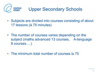 7.6.2019
35
Upper Secondary Schools
• Subjects are divided into courses consisting of about
17 lessons (à 75 minutes)
• The number of courses varies depending on the
subject (maths advanced 13 courses, A-language
8 courses …)
• The minimum total number of courses is 75
 