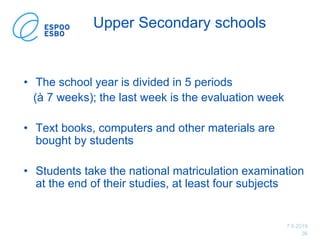 7.6.2019
36
Upper Secondary schools
• The school year is divided in 5 periods
(à 7 weeks); the last week is the evaluation week
• Text books, computers and other materials are
bought by students
• Students take the national matriculation examination
at the end of their studies, at least four subjects
 