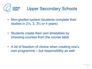7.6.2019
38
Upper Secondary Schools
• Non-graded system (students complete their
studies in 2½, 3, 3½ or 4 years)
• Students create their own timetables by
choosing courses from the course table
• A lot of freedom of choice when creating one’s
own programme – but responsibility as well
 