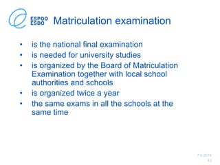 7.6.2019
43
Matriculation examination
• is the national final examination
• is needed for university studies
• is organized by the Board of Matriculation
Examination together with local school
authorities and schools
• is organized twice a year
• the same exams in all the schools at the
same time
 