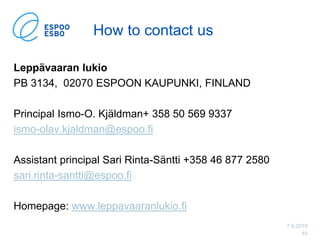7.6.2019
46
How to contact us
Leppävaaran lukio
PB 3134, 02070 ESPOON KAUPUNKI, FINLAND
Principal Ismo-O. Kjäldman+ 358 50 569 9337
ismo-olav.kjaldman@espoo.fi
Assistant principal Sari Rinta-Säntti +358 46 877 2580
sari.rinta-santti@espoo.fi
Homepage: www.leppavaaranlukio.fi
 