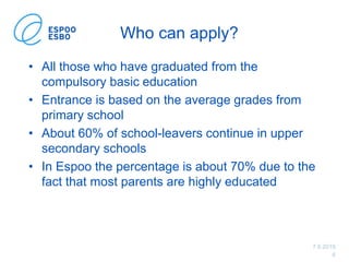 7.6.2019
6
Who can apply?
• All those who have graduated from the
compulsory basic education
• Entrance is based on the average grades from
primary school
• About 60% of school-leavers continue in upper
secondary schools
• In Espoo the percentage is about 70% due to the
fact that most parents are highly educated
 