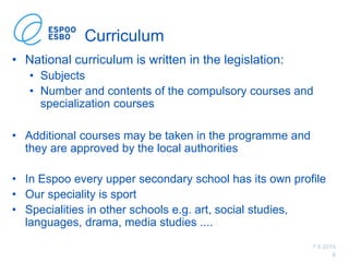 7.6.2019
8
Curriculum
• National curriculum is written in the legislation:
• Subjects
• Number and contents of the compulsory courses and
specialization courses
• Additional courses may be taken in the programme and
they are approved by the local authorities
• In Espoo every upper secondary school has its own profile
• Our speciality is sport
• Specialities in other schools e.g. art, social studies,
languages, drama, media studies ....
 