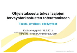 Ohjeistuksesta tukea laajojen
terveystarkastusten toteuttamiseen
            Tausta, tavoitteet, edellytykset

                Kouluterveyspäivät 18.9.2012
   Marjaana Pelkonen 26.9.2012
            Marjaana Pelkonen, ylitarkastaja, STM
 
