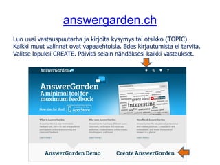 answergarden.ch
Luo uusi vastauspuutarha ja kirjoita kysymys tai otsikko (TOPIC).
Kaikki muut valinnat ovat vapaaehtoisia. Edes kirjautumista ei tarvita.
Valitse lopuksi CREATE. Päivitä selain nähdäksesi kaikki vastaukset.
 