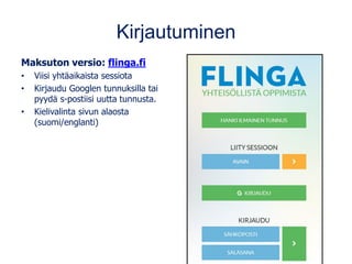 Kirjautuminen
Maksuton versio: flinga.fi
• Viisi yhtäaikaista sessiota
• Kirjaudu Googlen tunnuksilla tai
pyydä s-postiisi uutta tunnusta.
• Kielivalinta sivun alaosta
(suomi/englanti)
 
