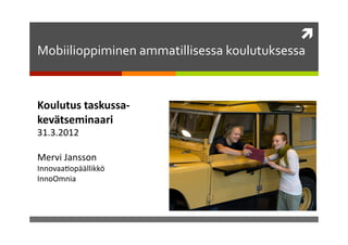 	
  
Mobiilioppiminen	
  ammatillisessa	
  koulutuksessa	
  


Koulutus	
  taskussa-­‐
kevätseminaari	
  
31.3.2012	
  

Mervi	
  Jansson	
  
Innovaa2opäällikkö	
  
InnoOmnia	
  
 