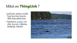 Mikä on ?
• palvelu, jonka avulla
luot kuvista (myös
360) interaktiivisia
• liitettävä sisältö voi
olla: kuvaa, videota,
linkkejä, tekstiä
 
