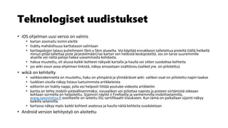 Teknologiset uudistukset
• iOS ohjelman uusi versio on valmis
• kartan zoomailu toimii eleillä
• lisätty mahdollisuus karttatason valintaan
• karttapalojen lataus puhelimeen 5km x 5km alueelta. Voi käyttää ennakkoon talletettua pistettä (tällä hetkellä
minun pitää tallettaa piste järjestelmään) tai kartan sen hetkistä keskipistettä. Jos on tarve suuremmille
alueille voi näitä paloja hakea useammasta kohdasta.
• hakua muutettu, eli alussa kaikki kohteet näkyvät kartalla ja haulla voi sitten suodattaa kohteita
• jos wiki-sivun avaa ohjelman linkistä, näkyy ainoastaan sisältösivu (valikot jne. on piilotettu).
• wikiä on kehitelty
• valikkorakennetta on muutettu, haku on ylimpänä ja ylimääräiset wiki- valikon osat on piilotettu napin taakse
• luokkien sivulla näkyy listaus luetuimmista artikkeleista
• editoriin on lisätty nappi, jolla voi helposti liittää youtube-videoita artikkeliin
• kartta on tehty mobiili-ystävällisemmäksi, sivuvalikon voi piilottaa napista ja pisteen siirtämistä oikeaan
kohtaan sormella on helpotettu. Sijainnin näyttö ii Firefoxilla ja vanhemmilla mobiiliselaimilla,
www.openmetsa.fi osoitteelle on laitettu SSL-sertifikaatti tilaukseen. Kun tämä on paikallaan sijainti näkyy
kaikilla selaimilla.
• kartassa näkyy myös kaikki kohteet avatessa ja haulla näitä kohteita suodatetaan
• Android version kehitystyö on aloitettu​
 
