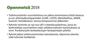 2018
• Tutkimusryhmän suunnitelmissa on jatkaa toimintaansa Etelä-Savossa
ja sen yhteistyökumppaneiden (LUKE, LUSTO, Metsähallitus, XAMK,
Suomen metsäkeskus) kanssa kampussiirron jälkeenkin
• Ryhmän toiminta on nyt osa UEF:n biotalousohjelmaa, jossa on
konkreetteja suunnitelmia myös valtakunnalliseen koulutukseen ja
esim. Punkaharjulle korkeakoulujen kesäopintojen pilottia
• Ryhmä jatkaa tutkimustoimintaa toteutetuista, käynnissä olevista
sekä tulevista hankkeista
 