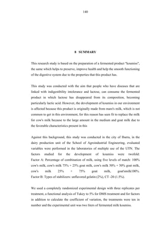 140




                                      8 SUMMARY


This research study is based on the preparation of a fermented product "koumiss",
the same which helps to preserve, improve health and help the smooth functioning
of the digestive system due to the properties that this product has.


This study was conducted with the aim that people who have diseases that are
linked with indigestibility intolerance and lactose, can consume the fermented
product in which lactose has disappeared from its composition, becoming
particularly lactic acid. However, the development of koumiss in our environment
is affected because this product is originally made from mare's milk, which is not
common to get in this environment, for this reason has seen fit to replace the milk
for cow's milk because to the large amount in the medium and goat milk due to
the favorable characteristics present in this


Against this background, this study was conducted in the city of Ibarra, in the
dairy production unit of the School of Agroindustrial Engineering, evaluated
variables were performed in the laboratories of multiple use of the UTN. The
factors   studied    for    the       development     of   koumiss     were   twofold:
Factor A: Percentage of combination of milk, using five levels of match: 100%
cow's milk, cow's milk 75% + 25% goat milk, cow's milk 50% + 50% goat milk,
cow's      milk      25%          +      75%        goat   milk,       goat'smilk100%.
Factor B: Types of stabilizers: unflavored gelatin (2%), CT -20 (1.5%).


We used a completely randomized experimental design with three replicates per
treatment, a functional analysis of Tukey to 5% for DMS treatment and for factors
in addition to calculate the coefficient of variation, the treatments were ten in
number and the experimental unit was two liters of fermented milk koumiss.
 