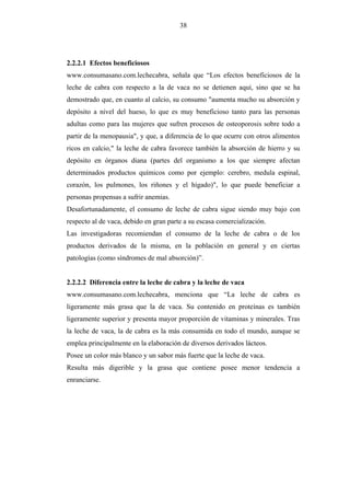 38




2.2.2.1 Efectos beneficiosos
www.consumasano.com.lechecabra, señala que “Los efectos beneficiosos de la
leche de cabra con respecto a la de vaca no se detienen aquí, sino que se ha
demostrado que, en cuanto al calcio, su consumo "aumenta mucho su absorción y
depósito a nivel del hueso, lo que es muy beneficioso tanto para las personas
adultas como para las mujeres que sufren procesos de osteoporosis sobre todo a
partir de la menopausia", y que, a diferencia de lo que ocurre con otros alimentos
ricos en calcio," la leche de cabra favorece también la absorción de hierro y su
depósito en órganos diana (partes del organismo a los que siempre afectan
determinados productos químicos como por ejemplo: cerebro, medula espinal,
corazón, los pulmones, los riñones y el hígado)", lo que puede beneficiar a
personas propensas a sufrir anemias.
Desafortunadamente, el consumo de leche de cabra sigue siendo muy bajo con
respecto al de vaca, debido en gran parte a su escasa comercialización.
Las investigadoras recomiendan el consumo de la leche de cabra o de los
productos derivados de la misma, en la población en general y en ciertas
patologías (como síndromes de mal absorción)”.


2.2.2.2 Diferencia entre la leche de cabra y la leche de vaca
www.consumasano.com.lechecabra, menciona que “La leche de cabra es
ligeramente más grasa que la de vaca. Su contenido en proteínas es también
ligeramente superior y presenta mayor proporción de vitaminas y minerales. Tras
la leche de vaca, la de cabra es la más consumida en todo el mundo, aunque se
emplea principalmente en la elaboración de diversos derivados lácteos.
Posee un color más blanco y un sabor más fuerte que la leche de vaca.
Resulta más digerible y la grasa que contiene posee menor tendencia a
enranciarse.
 
