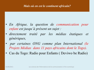 Mais où en est le continent africain?




• En Afrique, la question de communication pour
  enfant est jusqu’à présent un sujet :
• directement traité par les médias étatiques et
  génériques,
• par certaines ONG comme plan International (le
  Projets Médias dans 11 pays africains dont le Togo).
• Cas du Togo: Radio pour Enfants ( Deviwo be Radio)


01/06/2011       Les sciences de l'information et de la communication à l'ère numérique
 
