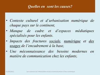 Quelles en sont les causes?


• Contexte culturel et d’urbanisation numérique de
  chaque pays sur le continent,
• Manque de cadre et d’espaces médiatiques
  spécialisés pour les enfants.
• Impacts des fractures sociale, numérique et des
  usages de l’encadrement à la base,
• Une méconnaissance des besoins modernes en
  matière de communication chez les enfants,


01/06/2011   Les sciences de l'information et de la communication à l'ère numérique
 