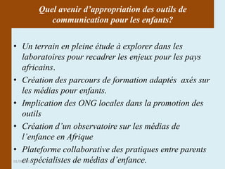 Quel avenir d’appropriation des outils de
          communication pour les enfants?


• Un terrain en pleine étude à explorer dans les
     laboratoires pour recadrer les enjeux pour les pays
     africains.
• Création des parcours de formation adaptés axés sur
     les médias pour enfants.
• Implication des ONG locales dans la promotion des
     outils
• Création d’un observatoire sur les médias de
     l’enfance en Afrique
• Plateforme collaborative des pratiques entre parents
     et spécialistes de médias d’enfance.
01/06/2011
 