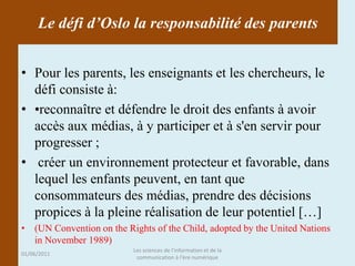 Le défi d’Oslo la responsabilité des parents


• Pour les parents, les enseignants et les chercheurs, le
  défi consiste à:
• •reconnaître et défendre le droit des enfants à avoir
  accès aux médias, à y participer et à s'en servir pour
  progresser ;
• créer un environnement protecteur et favorable, dans
  lequel les enfants peuvent, en tant que
  consommateurs des médias, prendre des décisions
  propices à la pleine réalisation de leur potentiel […]
• (UN Convention on the Rights of the Child, adopted by the United Nations
  in November 1989)
                          Les sciences de l'information et de la
01/06/2011
                           communication à l'ère numérique
 