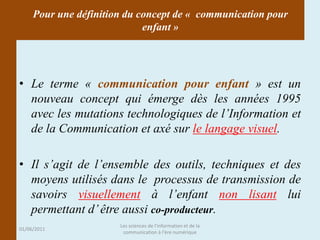 Pour une définition du concept de « communication pour
                             enfant »




• Le terme « communication pour enfant » est un
  nouveau concept qui émerge dès les années 1995
  avec les mutations technologiques de l’Information et
  de la Communication et axé sur le langage visuel.

• Il s’agit de l’ensemble des outils, techniques et des
  moyens utilisés dans le processus de transmission de
  savoirs visuellement à l’enfant non lisant lui
  permettant d’ être aussi co-producteur.
                       Les sciences de l'information et de la
01/06/2011
                        communication à l'ère numérique
 