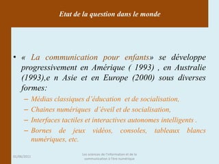 Etat de la question dans le monde




• « La communication pour enfants» se développe
  progressivement en Amérique ( 1993) , en Australie
  (1993),e n Asie et en Europe (2000) sous diverses
  formes:
      –      Médias classiques d’éducation et de socialisation,
      –      Chaines numériques d’éveil et de socialisation,
      –      Interfaces tactiles et interactives autonomes intelligents .
      –      Bornes de jeux vidéos, consoles, tableaux blancs
             numériques, etc.
                              Les sciences de l'information et de la
01/06/2011
                               communication à l'ère numérique
 