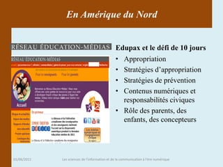 En Amérique du Nord


                                               Edupax et le défi de 10 jours
                                               • Appropriation
                                               • Stratégies d’appropriation
                                               • Stratégies de prévention
                                               • Contenus numériques et
                                                 responsabilités civiques
                                               • Rôle des parents, des
                                                 enfants, des concepteurs




01/06/2011   Les sciences de l'information et de la communication à l'ère numérique
 