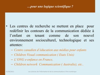 …pour une logique scientifique ?




• Les centres de recherche se mettent en place pour
  redéfinir les contours de la communication dédiée à
  l’enfant en tenant comme de son nouvel
  environnement socioculturel, technologique et ses
  attentes:
      –      Centre canadien d’éducation aux médias pour enfants
      –      Children Visual communication ( Etats Unis)
      –      L’ONG e-enfance en France,
      –      Children network Communication ( Australie), etc..

01/06/2011            Les sciences de l'information et de la communication à l'ère numérique
 