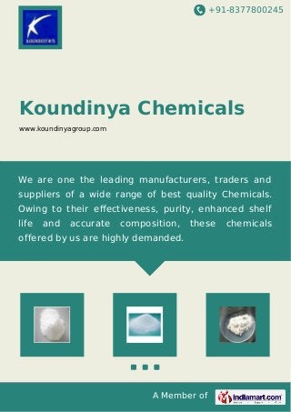 +91-8377800245 
Koundinya Chemicals 
www.koundinyagroup.com 
We are one the leading manufacturers, traders and 
suppliers of a wide range of best quality Chemicals. 
Owing to their effectiveness, purity, enhanced shelf 
life and accurate composition, these chemicals 
offered by us are highly demanded. 
A Member of 
 
