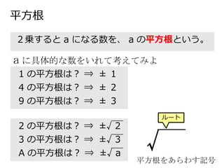 平方根
２乗すると a になる数を、 a の平方根という。
a に具体的な数をいれて考えてみよ
う！1 の平方根は？ ⇒ ± １
4 の平方根は？ ⇒ ± ２
9 の平方根は？ ⇒ ± ３
2 の平方根は？ ⇒ ±√ 2
3 の平方根は？ ⇒ ±√ 3
A の平方根は？ ⇒ ±√ a
√
平方根をあらわす記号
ルート
 