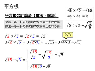 平方根
乗法…ルートの中の数や文字同士をかけ算
除法…ルートの中の数や文字同士をわり算
平方根の計算法（乗法・除法）
√2 ×√3 = √2×3 = √6
3√2 ×√6 = 3√2×6 = 3√12=3√4×3=6√3
√3
√15
=
√ 3
15 = √5
√15 ÷√3 =
√15÷3=√5
2√3
√a ×√b =√ab
√a ×√a = a
√a ÷√b =
a
b
√
 
