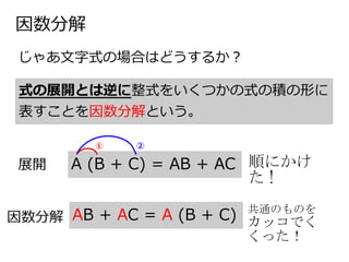 因数分解
じゃあ文字式の場合はどうするか？
式の展開とは逆に整式をいくつかの式の積の形に
表すことを因数分解という。
展開 A (B + C) = AB + AC
① ②
因数分解 AB + AC = A (B + C)
順にかけ
た !
共通のものを
カッコでく
くった！
 