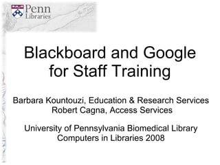 Blackboard and Google for Staff Training Barbara Kountouzi, Education & Research Services Robert Cagna, Access Services University of Pennsylvania Biomedical Library Computers in Libraries 2008 
