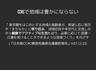 CCRCで地域は豊かにならないCCRCで地域は豊かにならない
「 東京圏をはじめとする地域の高齢者が、希望に応じ地方
や「まちなか」に移り住み、 地域住民や多世代と交流しな
がら健康でアクティブな生活を送り、必要に応じて 医療・
介護を受けることができるような地域づくり」をめざす
(『日本版CCRC構想有識者会議最終報告』H27.11.22)
 