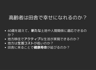 高齢者は田舎で幸せになれるのか？高齢者は田舎で幸せになれるのか？
60歳を超えて、新たな土地や人間関係に適応できるの
か？
地方移住でアクティブな生活が実現できるのか？
地方は生活コストが低いのか？
田舎に来ることで健康寿命が延びるのか？
 