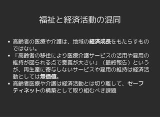 福祉と経済活動の混同福祉と経済活動の混同
高齢者の医療や介護は、地域の経済成長をもたらすもの
ではない。
「高齢者の移住により医療介護サービスの活用や雇用の
維持が図られる点で意義が大きい」（最終報告）という
が、再生産に寄与しないサービスや雇用の維持は経済活
動としては無価値。
高齢者医療や介護は経済活動とは切り離して、セーフ
ティネットの構築として取り組むべき課題
 