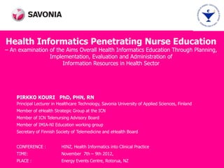 Health Informatics Penetrating Nurse Education
– An examination of the Aims Overall Health Informatics Education Through Planning,
                 Implementation, Evaluation and Administration of
                      Information Resources in Health Sector




    PIRKKO KOURI PhD, PHN, RN
    Principal Lecturer in Healthcare Technology, Savonia University of Applied Sciences, Finland
    Member of eHealth Strategic Group at the ICN
    Member of ICN Telenursing Advisory Board
    Member of IMIA-NI Education working group
    Secretary of Finnish Society of Telemedicine and eHealth Board


    CONFERENCE :           HINZ, Health Informatics into Clinical Practice
    TIME:                  November 7th – 9th 2012,
    PLACE :                Energy Events Centre, Rotorua, NZ
 