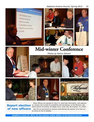 Alabama Kiwanis Kourier, Spring 2012                       16




                             Mid-winter Conference
                                               Photos by Patrice Stewart




                           When officers are elected for 2012-13, send that information, with address-
Report election          es, phones and e-mails for presidents and secretaries, to Pat Manasco, Ala­
                         bama District of Kiwanis, 85 Bagby Drive, Suite 206, Birmingham, AL 35209.
of new officers           Also fill out and submit to Kiwanis International the election form that can
                         be found on the KI website.


   Deadline is June 15, 2012, for the summer online edition of the Kiwanis Kourier
 